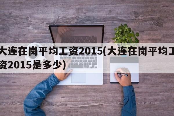 大连在岗平均工资2015(大连在岗平均工资2015是多少)
